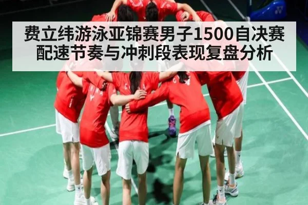 费立纬游泳亚锦赛男子1500自决赛配速节奏与冲刺段表现复盘分析